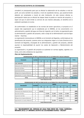 MUNICIPALIDAD DISTRITAL DE COCHABAMBA
PIP: “MEJORAMIENTO DEL SERVICIO DE AGUA PARA RIEGO DEL CANAL GARBANZO -
MIRAMAR, EN EL C.P. MIRAMAR, DISTRITO DE COCHABAMBA HUARAZ – ANCASH”
consideró un presupuesto para que se efectué la elaboración de los estudios a nivel de
perfil, así como también los estudios a nivel de expediente técnico, que posteriormente
deberán ser canalizados a través de esta Institución, de esta manera efectúa su
participación hasta que se efectué las etapas hasta la puesta en marcha del proyecto; y
lograr así que el canal brinde su servicio de una manera adecuada, en beneficio de la
población asentada en la zona.
De conformidad a lo establecido en las normas del sector agricultura, el proyecto en sí
acepta más organización que la establecida por el INRENA, en los concerniente a la
administración y gestión del agua con fines de irrigación; por lo tanto, la organización para
la administración y gestión del proyecto, está a cargo de la Administración Local de Agua
Casma – Huarmey.
La organización reconocida por el INRENA, es la Comisión de Regantes, conformada por los
beneficiarios del proyecto, quienes entre sus integrantes eligen a la Junta Directiva de la
Comisión de Regantes, encargada de la administración y gestión del proyecto, además
asumen la responsabilidad de asumir los costos de Operación y Mantenimiento del
proyecto.
La organización y la gestión del proyecto se sustentan en normas legales, vigentes a la
fecha, entre ellas señalamos las siguientes:
Plan de Implementación.
0 1 2 3 4
FASE: INVERSIÓN
Elaboración del Expediente Técnico 1 52,437.09 52,437.09
Ejecución de Obras 1 371,254.62 371,254.62 371,254.62 371,254.62 1,485,018.50
Supervición de Obra 1 18,562.73 18,562.73 18,562.73 18,562.73 74,250.92
Mitigación de Impacto Ambiental 1 25,000.00 25,000.00
Capacitación a la Junta y Poblacion 2 7500 7,500.00 15,000.00
52,437.09 389,817.36 397,317.36 422,317.36 389,817.36 1,651,706.52
Cantidad
MESES
TOTAL
TOTAL
Fuente: Elaboración Propia.
CRONOGRAMA DE META FINANCIERA DE LA ALTERNATIVA SELECCIONADA
Descripción
0 1 2 3 4
FASE: INVERSIÓN
Elaboración del Expediente Técnico 1 100.00% 100%
Ejecución de Obras 1 25.00% 25.00% 25.00% 25.00% 100%
Supervisión de Obra 1 25.00% 25.00% 25.00% 25.00% 100%
Mitigación de Impacto Ambiental 1 100.00% 100%
Capacitación a la Junta y Poblacion 1 50.00% 50.00% 100%
Fuente: Elaboración Propia.
CRONOGRAMA DE METAS FISICAS DE LA ALTERNATIVA SELECCIONADA
Descripción Cantidad
MESES
TOTAL
 