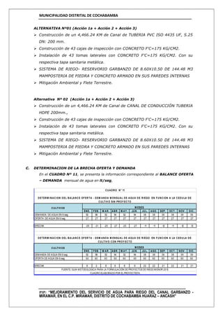 MUNICIPALIDAD DISTRITAL DE COCHABAMBA
PIP: “MEJORAMIENTO DEL SERVICIO DE AGUA PARA RIEGO DEL CANAL GARBANZO -
MIRAMAR, EN EL C.P. MIRAMAR, DISTRITO DE COCHABAMBA HUARAZ – ANCASH”
ALTERNATIVA Nº01 (Acción 1a + Acción 2 + Acción 3)
 Construcción de un 4,466.24 KM de Canal de TUBERIA PVC ISO 4435 UF, S.25
DN: 200 mm.
 Construcción de 43 cajas de inspección con CONCRETO F'C=175 KG/CM2.
 Instalación de 43 tomas laterales con CONCRETO F'C=175 KG/CM2. Con su
respectiva tapa sanitaria metálica.
 SISTEMA DE RIEGO- RESERVORIO GARBANZO DE 8.60X10.50 DE 144.48 M3
MAMPOSTERIA DE PIEDRA Y CONCRETO ARMADO EN SUS PAREDES INTERNAS
 Mitigación Ambiental y Flete Terrestre.
Alternativa Nº 02 (Acción 1a + Acción 2 + Acción 3)
 Construcción de un 4,466.24 KM de Canal de CANAL DE CONDUCCIÓN TUBERIA
HDPE 200mm.,
 Construcción de 43 cajas de inspección con CONCRETO F'C=175 KG/CM2.
 Instalación de 43 tomas laterales con CONCRETO F'C=175 KG/CM2. Con su
respectiva tapa sanitaria metálica.
 SISTEMA DE RIEGO- RESERVORIO GARBANZO DE 8.60X10.50 DE 144.48 M3
MAMPOSTERIA DE PIEDRA Y CONCRETO ARMADO EN SUS PAREDES INTERNAS
 Mitigación Ambiental y Flete Terrestre.
C. DETERMINACION DE LA BRECHA OFERTA Y DEMANDA
En el CUADRO Nº 11, se presenta la información correspondiente al BALANCE OFERTA
– DEMANDA mensual de agua en lt/seg,
ENE. FEB. M AR. ABR. M AY . JUN. JUL. AGO. SEP. OCT. NOV . DIC.
DEMANDA DE AGUA EN lt/seg 52 58 52 54 52 54 38 38 39 38 39 39
OFERTA DE AGUA EN lt/seg 27 27 27 27 27 27 27 27 27 27 27 27
BRECHA -25 -31 -25 -27 -25 -27 -11 -11 -12 -11 -12 -12
ENE. FEB. M AR. ABR. M AY . JUN. JUL. AGO. SEP. OCT. NOV . DIC.
DEMANDA DE AGUA EN lt/seg 52 58 52 54 52 54 38 38 39 38 39 39
OFERTA DE AGUA EN lt/seg 60 60 60 60 60 60 60 60 60 60 60 60
BRECHA 8 2 8 6 8 6 22 22 21 22 21 21
CUADRO ELABORADO POR EL PROYECTISTA.
FUENTE: GUIA METODOLOGICA PARA LA FORMULACIÓN DE PROYECTOS DE RIEGO MENOR 2013
M ESES
CUADRO N° 11
DETERM INACION DEL BALANCE OFERTA - DEM ANDA M ENSUAL DE AGUA DE RIEGO EN FUNCION A LA CEDULA DE
CULTIV O SIN PROY ECTO
M ESES
DETERM INACION DEL BALANCE OFERTA - DEM ANDA M ENSUAL DE AGUA DE RIEGO EN FUNCION A LA CEDULA DE
CULTIV O CON PROY ECTO
CULTIV OS
CULTIV OS
 