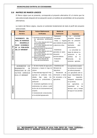 MUNICIPALIDAD DISTRITAL DE COCHABAMBA
PIP: “MEJORAMIENTO DEL SERVICIO DE AGUA PARA RIEGO DEL CANAL GARBANZO -
MIRAMAR, EN EL C.P. MIRAMAR, DISTRITO DE COCHABAMBA HUARAZ – ANCASH”
5.6 MATRIZ DE MARCO LOGICO
El Marco Lógico que se presenta, corresponde al proyecto alternativo 01 el mismo que ha
sido seleccionado después de la evaluación social y el análisis de sensibilidad, de los proyectos
alternativos.
La matriz del Marco Lógico, resume el contenido fundamental de todo el perfil del proyecto
seleccionado.
Resumen
Narrativo
Índices Objetivamente
Verificables
Medios de
Verificación Supuestos
CAUSA/EFECTO:FIN
“INCREMENTO DEL
NIVEL DE INGRESOS
Y DESARROLLO
SOCIO ECONÓMICO
DE LA POBLACIÓN
DEL C.P. MIRAMAR”
1. Aumentar el nivel de ingresos de
los agricultores beneficiados
en:
25% 3 años después del inicio
del funcionamiento.
50 % 5 años después del inicio
del funcionamiento.
2. Reducir las tasas de desnutrición
infantil como sigue:
20% 3 años después del inicio
del funcionamiento.
50% 5 años después del inicio
del funcionamiento.
3. Reducir la tasa de migración:
50% 5 años después del
inicio del funcionamiento
Realización de
encuestas.
Visitas a hogares
para medición de peso
y talla de los niños.
Estadísticas
generales en salud,
educación y
servicios básicos.
Evaluación de
impacto.
La comunidad
encuentra mercado
para los productos
cultivados no
destinados para
autoconsumo.
La comunidad es
capaz de adecuar su
producción a los
cambios de la
demanda de
productos agrícolas.
PROPOSITO
“ INCREMENTAR LOS
RENDIMIENTOS DE
PRODUCCION DE LOS
CULTIVOS AGRICOLAS
EN EL C.P. MIRAMAR”
1. Se tiene fuentes de agua para
almacenar y mejorar el riego de
cultivos
2. Área total bajo riego de 51 Has.
agrícolas en productos: maíz,
cebada, trigo, papa, etc;
mejorando su productividad y
producción
3. Incremento significativo de los
rendimientos de cultivos a partir
de.3er año de funcionamiento del
proyecto.
4. Incremento del a mano de obra
en la actividad agropecuaria
- Estadísticas del
Ministerio de
Agricultura.
- Recolección de
información a través
de encuestas a los
agricultores.
Los agricultores aceptan
los cambios en la cedula
de cultivos propuesto.
Los agricultores ante la
mayor disponibilidad de
agua responden
trabajando arduamente
en sus tierras.
Los agricultores se
capacitarán en las
técnicas, usos y manejo
del agua en sus parcelas.
 