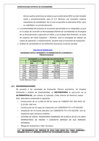 MUNICIPALIDAD DISTRITAL DE COCHABAMBA
PIP: “MEJORAMIENTO DEL SERVICIO DE AGUA PARA RIEGO DEL CANAL GARBANZO -
MIRAMAR, EN EL C.P. MIRAMAR, DISTRITO DE COCHABAMBA HUARAZ – ANCASH”
De los cuadros anteriores se observa que la alternativa Nº01 es más rentable
social y económicamente, para el C.P. Miramar, por presentar mejores
indicadores de rentabilidad. Por lo cual se aprueba la alternativa Nº01, para
su viabilidad y su pronta ejecución.
 La sostenibilidad del proyecto se encuentra garantizada en su integridad; ya que
en la etapa de inversión la Municipalidad Distrital de Cochabamba se encargara
de su financiamiento y ejecución al 100%, y en la etapa Post Inversión, la Junta
de Usuarios del Canal Garbanzo – Miramar, será la encargada de realizar los
costos de operación y mantenimiento, durante todo el horizonte de evaluación.
 Análisis de sensibilidad en los diferentes escenarios a precios sociales
6.2 RECOMENDACIONES
De acuerdo a los resultados de Evaluación Técnico económico, de Impacto
Ambiental y Análisis de Sostenibilidad, se RECOMIENDA la ejecución de la
ALTERNATIVA 01, por ofrecer el indicador (Tasa Interna de Retorno) mayor.
Esta alternativa comprende lo siguiente:
o Construcción de un 4,466.24 KM de Canal de TUBERIA PVC ISO 4435 UF,
S.25 DN: 200 mm.
o Construcción de 43 cajas de inspección con CONCRETO F'C=175 KG/CM2.
o Instalación de 43 tomas laterales con CONCRETO F'C=175 KG/CM2. Con su
respectiva tapa sanitaria metálica.
o SISTEMA DE RIEGO- RESERVORIO GARBANZO DE 8.60X10.50 DE 144.48M3
MAMPOSTERIA DE PIEDRA Y CONCRETO ARMADO EN SUS PAREDES
INTERNAS
o Mitigación Ambiental y Flete Terrestre.
VAN TIR VAN TIR
30% 86,888.50 10.17% -101,843 7.73%
20% 221,359.73 12.18% 46,560 9.62%
10% 355,830.96 14.47% 194,963 11.76%
0% 490,302.19 17.12% 343,366.05 14.24%
-10% 624,773.42 20.23% 491,769 17.15%
-20% 759,244.66 23.98% 640,172 20.64%
-30% 893,715.89 28.63% 788,575 24.94%
Fuente: Elaboracion Propia
ANALISIS DE SENSIBILIDAD
ESCENARIOS A LA VARIAC.EN LOS COSTOS DE INV.
ALTERNATIVA N° 01 ALTERNATIVA N° 02
ESCENARIOS ANTE EL INCREMENTO Y/O DISMINUCION DE LA INVERSION A
PRECIOS SOCIALES
 