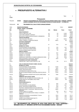 MUNICIPALIDAD DISTRITAL DE COCHABAMBA
PIP: “MEJORAMIENTO DEL SERVICIO DE AGUA PARA RIEGO DEL CANAL GARBANZO -
MIRAMAR, EN EL C.P. MIRAMAR, DISTRITO DE COCHABAMBA HUARAZ – ANCASH”
 PRESUPUESTO ALTERNATIVA I
S10 Página 1
CCCEIC
Presupuesto
Presupuesto 0501080 "PROYECTO:“MEJORAMIENTO DEL SERVICIO DE AGUA DEL SISTEMA DE RIEGO CANAL GARBANZO - MIRAMAR,
CASERIO DE MIRAMAR, DISTRITO DE COCHABAMBA-PROVINCIA DE HUARAZ-ANCASH”. I ALTERNATIVA.
Subpresupuesto 001 "MEJORAMIENTO DEL CANAL DE RIEGO GARBANZO MIRAMAR
Cliente REGISTRO RESTRINGIDO Costo al 05/03/2017
Lugar ANCASH - HUARAZ - COCHABAMBA
Item Descripción Und. Metrado Precio Parcial
01 OBRAS PROVISIONALES 4,400.00
01.01 CARTEL DE OBRA 3.60m x 2.40m und 1.00 1,100.00 1,100.00
01.02 CASETA PARA GUARDIANIA Y/O DEPOSITO GLB 1.00 1,300.00 1,300.00
01.03 MOVILIZACION Y DESMOVILIZACION DE EQUIPOS Y HERRAMIENTAS GLB 1.00 2,000.00 2,000.00
02 TRABAJOS PRELIMINARES 20,768.61
02.01 TRAZO, NIVELACION Y REPLANTEO KM 4.47 1,049.25 4,690.15
02.02 LIMPIEZA , DESBROCE Y ELIMINACION DE MALEZA m2 4,466.24 3.60 16,078.46
03 CAPTACION Y DESARENADOR 17,979.08
03.01 TRABAJOS PRELIMINARES 171.45
03.01.01 TRAZO Y REPLANTEO m2 67.50 2.54 171.45
03.02 MOVIMIENTO DE TIERRAS 1,616.45
03.02.01 EXCAVACION MANUAL EN CONGLOMERADO m3 15.00 64.27 964.05
03.02.02 REFINE Y NIVELACION EN TERRENO NORMAL m2 37.98 5.56 211.17
03.02.03 Eliminación de Material Excedente ,Esparcimiento m3 7.50 58.83 441.23
03.03 OBRAS DE CONCRETO 15,308.88
03.03.01 ENCOFRADO Y DESENCOFRADO m2 55.97 49.12 2,749.25
03.03.02 CONCRETO F'C= 210 KG/CM2 m3 6.76 802.55 5,425.24
03.03.03 CONCRETO F'C= 175 KG/CM2 m3 2.77 765.77 2,121.18
03.03.04 ALBAÑILERIA DE PIEDRA MEZCLA 1:6 CEMENTO-HORMIGON 60% PIEDRA m3 4.95 788.38 3,902.48
03.03.05 ACERO DE REFUERZO FY=4200 KG/CM2 - GRADO 60 kg 192.50 5.77 1,110.73
03.04 ACCESORIOS EN CAPTACION Y DESARENADOR 882.30
03.04.01 COMPUERTA MET. TARJETA T/IZAJE (0.30x0.30) H=1.10M und 2.00 441.15 882.30
04 CANAL DE CONDUCCIÓN ENTUBADO D=200MM L=4466.24ML, 683,392.30
04.01 MOVIMIENTO DE TIERRAS 349,898.16
04.01.01 EXCAVACION MANUAL EN CONGLOMERADO m3 1,475.82 64.27 94,850.95
04.01.02 EXCAVACION-CORTE EN TERRENO ROCOSO m3 400.00 271.87 108,748.00
04.01.03 REFINE Y NIVELACION EN ZANJA m2 4,466.24 5.56 24,832.29
04.01.04 CONFORMACION DE CAMA DE APOYO e=10cm m2 2,679.74 29.40 78,784.36
04.01.05 RELLENO DE ZANJAS APISONADO CON MATERIAL PROPIO EN CAPAS DE
0.20 M.
m3 1,291.69 21.42 27,668.00
04.01.06 ELIMINACION MATERIAL EXCEDENTE HASTA 30.00 MT (A MANO USANDO
CARRETILLA)
m3 700.96 21.42 15,014.56
04.02 SUMINISTRO E INSTALACION DE TUBERIA 333,494.14
04.02.01 SUMINISTRO E INST. EN TUBERIA PVC ISO 4435 DN 200mm.-S20 m 4,466.24 70.81 316,254.45
04.02.04 PRUEBA HIDRAULICA TUB.8"(200MM) A ZANJA TAPADA m 4,466.24 3.86 17,239.69
05 OBRAS DE ARTE 116,425.50
05.01 CAJAS DE INSPECCION (N° 43) 73,530.34
05.01.01 TRAZO Y REPLANTEO m2 64.50 2.54 163.83
05.01.02 EXCAVACION MANUAL EN CONGLOMERADO m3 48.76 64.27 3,133.81
05.01.03 REFINE Y NIVELACION EN TERRENO ROCOSO m2 34.83 7.41 258.09
05.01.04 ENCOFRADO Y DEDESENCOFRADO EN CAJA DE INSPECCION m2 371.52 49.07 18,230.49
05.01.05 ACERO DE REFUERZO FY=4200 KG/CM2 - GRADO 60 EN CAJA DE
INSPECCION
kg 1,286.90 5.77 7,425.41
05.01.06 CONCRETO SIMPLE FC=175 KG/CM2 m3 30.38 691.71 21,014.15
05.01.07 SOLADO PARA CAJA DE INSPECCION DE 4" MEZCLA 1:12 CEMENTO-
HORMIGON
m2 1.00 41.11 41.11
05.01.08 TARRAJEO EN INTERIORES con impermeabilizante 1:2 mas sika m2 232.20 33.64 7,811.21
05.01.09 TARRAJEO EN EXTERIORES m2 139.32 39.45 5,496.17
05.01.10 ACARREO: Acarreo de Material Exedente hasta 10 m m3 60.95 27.78 1,693.19
05.01.11 PINTURA ESMALTE EN EXTERIOR m2 139.32 17.25 2,403.27
 