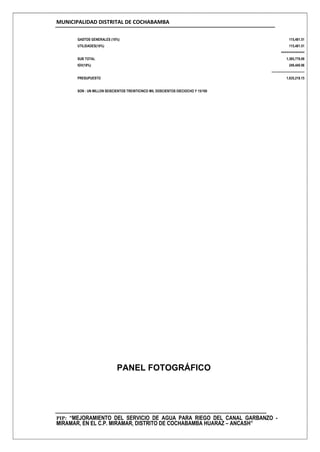 MUNICIPALIDAD DISTRITAL DE COCHABAMBA
PIP: “MEJORAMIENTO DEL SERVICIO DE AGUA PARA RIEGO DEL CANAL GARBANZO -
MIRAMAR, EN EL C.P. MIRAMAR, DISTRITO DE COCHABAMBA HUARAZ – ANCASH”
GASTOS GENERALES (10%) 115,481.51
UTILIDADES(10%) 115,481.51
=============
SUB TOTAL 1,385,778.09
IGV(18%) 249,440.06
--------------------------------
PRESUPUESTO 1,635,218.15
SON : UN MILLON SEISCIENTOS TREINTICINCO MIL DOSCIENTOS DIECIOCHO Y 15/100
PANEL FOTOGRÁFICO
 