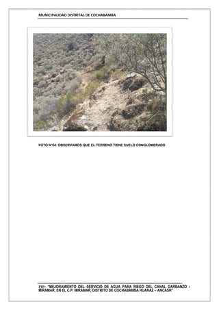 MUNICIPALIDAD DISTRITAL DE COCHABAMBA
PIP: “MEJORAMIENTO DEL SERVICIO DE AGUA PARA RIEGO DEL CANAL GARBANZO -
MIRAMAR, EN EL C.P. MIRAMAR, DISTRITO DE COCHABAMBA HUARAZ – ANCASH”
FOTO N°04: OBSERVAMOS QUE EL TERRENO TIENE SUELO CONGLOMERADO
 