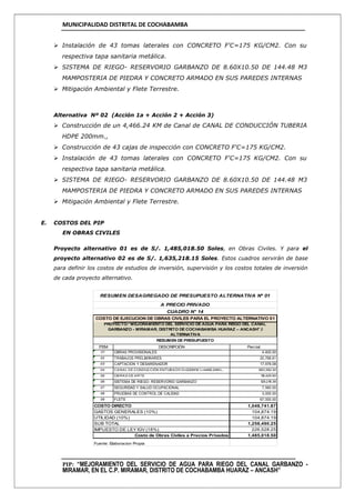 MUNICIPALIDAD DISTRITAL DE COCHABAMBA
PIP: “MEJORAMIENTO DEL SERVICIO DE AGUA PARA RIEGO DEL CANAL GARBANZO -
MIRAMAR, EN EL C.P. MIRAMAR, DISTRITO DE COCHABAMBA HUARAZ – ANCASH”
 Instalación de 43 tomas laterales con CONCRETO F'C=175 KG/CM2. Con su
respectiva tapa sanitaria metálica.
 SISTEMA DE RIEGO- RESERVORIO GARBANZO DE 8.60X10.50 DE 144.48 M3
MAMPOSTERIA DE PIEDRA Y CONCRETO ARMADO EN SUS PAREDES INTERNAS
 Mitigación Ambiental y Flete Terrestre.
Alternativa Nº 02 (Acción 1a + Acción 2 + Acción 3)
 Construcción de un 4,466.24 KM de Canal de CANAL DE CONDUCCIÓN TUBERIA
HDPE 200mm.,
 Construcción de 43 cajas de inspección con CONCRETO F'C=175 KG/CM2.
 Instalación de 43 tomas laterales con CONCRETO F'C=175 KG/CM2. Con su
respectiva tapa sanitaria metálica.
 SISTEMA DE RIEGO- RESERVORIO GARBANZO DE 8.60X10.50 DE 144.48 M3
MAMPOSTERIA DE PIEDRA Y CONCRETO ARMADO EN SUS PAREDES INTERNAS
 Mitigación Ambiental y Flete Terrestre.
E. COSTOS DEL PIP
EN OBRAS CIVILES
Proyecto alternativo 01 es de S/. 1,485,018.50 Soles, en Obras Civiles. Y para el
proyecto alternativo 02 es de S/. 1,635,218.15 Soles. Estos cuadros servirán de base
para definir los costos de estudios de inversión, supervisión y los costos totales de inversión
de cada proyecto alternativo.
ITEM DESCRIPCIÓN Parcial
01 OBRAS PROVISIONALES 4,400.00
02 TRABAJOS PRELIMINARES 20,768.61
03 CAPTACION Y DESARENADOR 17,979.08
04 CANAL DE CONDUCCIÓN ENTUBADO D=200M M L=4466.24M L, 683,392.30
05 OBRAS DE ARTE 116,425.50
06 SISTEMA DE RIEGO- RESERVORIO GARBANZO 128,216.38
07 SEGURIDAD Y SALUD OCUPACIONAL 7,560.00
08 PRUEBAS DE CONTROL DE CALIDAD 3,000.00
09 FLETE 67,000.00
1,048,741.87
GASTOS GENERALES (10%) 104,874.19
104,874.19
1,258,490.25
IMPUESTO DE LEY IGV (18%) 226,528.25
1,485,018.50
Fuente: Elaboracion Propia
RESUMEN DE PRESUPUESTO
COSTO DIRECTO
UTILIDAD (10%)
SUB TOTAL
Costo de Obras Civiles a Precios Privados
CUADRO N° 14
COSTO DE EJECUCION DE OBRAS CIVILES PARA EL PROYECTO ALTERNATIVO 01
RESUMEN DESAGREGADO DE PRESUPUESTO ALTERNATIVA Nº 01
A PRECIO PRIVADO
PROYECTO:“MEJORAMIENTO DEL SERVICIO DE AGUA PARA RIEGO DEL CANAL
GARBANZO - MIRAMAR, DISTRITO DE COCHABAMBA HUARAZ – ANCASH”.I
ALTERNATIVA
 
