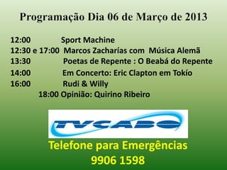 Programação Dia 06 de Março de 2013
12:00         Sport Machine
12:30 e 17:00 Marcos Zacharías com Música Alemã
13:30         Poetas de Repente : O Beabá do Repente
14:00         Em Concerto: Eric Clapton em Tokío
16:00         Rudi & Willy
        18:00 Opinião: Quirino Ribeiro




         Telefone para Emergências
                 9906 1598
 