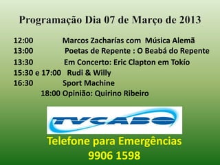 Programação Dia 07 de Março de 2013
12:00         Marcos Zacharías com Música Alemã
13:00         Poetas de Repente : O Beabá do Repente
13:30         Em Concerto: Eric Clapton em Tokío
15:30 e 17:00 Rudi & Willy
16:30         Sport Machine
        18:00 Opinião: Quirino Ribeiro




        Telefone para Emergências
                9906 1598
 