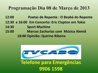 Programação Dia 08 de Março de 2013
12:00        Poetas de Repente : O Beabá do Repente
12:30 e 16:00 Em Concerto: Eric Clapton em Tokío
14:30        Sport Machine
15:00        Marcos Zacharías com Música Alemã
       18:00 Opinião: Quirino Ribeiro




         Telefone para Emergências
                 9906 1598
 
