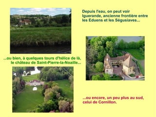 Depuis l'eau, on peut voir
Iguerande, ancienne frontière entre
les Eduens et les Ségusiaves...
...ou bien, à quelques tours d'hélice de là,
le château de Saint-Pierre-la-Noaille...
...ou encore, un peu plus au sud,
celui de Cornillon.
 