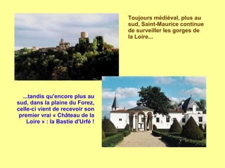 Toujours médiéval, plus au
sud, Saint-Maurice continue
de surveiller les gorges de
la Loire...
...tandis qu'encore plus au
sud, dans la plaine du Forez,
celle-ci vient de recevoir son
premier vrai « Château de la
Loire » : la Bastie d'Urfé !
 
