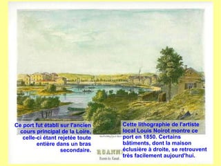 Ce port fut établi sur l'ancien
cours principal de la Loire,
celle-ci étant rejetée toute
entière dans un bras
secondaire.
Cette lithographie de l'artiste
local Louis Noirot montre ce
port en 1850. Certains
bâtiments, dont la maison
éclusière à droite, se retrouvent
très facilement aujourd'hui.
 