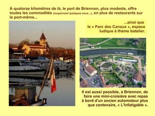 À quatorze kilomètres de là, le port de Briennon, plus modeste, offre
toutes les commodités (moyennant quelques sous...), en plus de restaurants sur
le port-même...
...ainsi que
le « Parc des Canaux », espace
ludique à thème batelier.
Il est aussi possible, à Briennon, de
faire une mini-croisière avec repas
à bord d'un ancien automoteur plus
que centenaire, « L'Infatigable ».
 