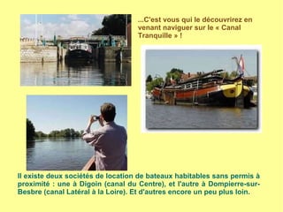 ...C'est vous qui le découvrirez en
venant naviguer sur le « Canal
Tranquille » !
Il existe deux sociétés de location de bateaux habitables sans permis à
proximité : une à Digoin (canal du Centre), et l'autre à Dompierre-sur-
Besbre (canal Latéral à la Loire). Et d'autres encore un peu plus loin.
 