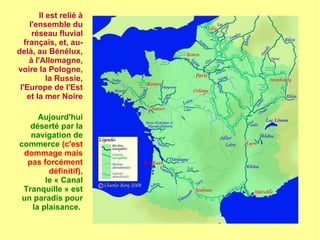 Il est relié à
l'ensemble du
réseau fluvial
français, et, au-
delà, au Bénélux,
à l'Allemagne,
voire la Pologne,
la Russie,
l'Europe de l'Est
et la mer Noire
Aujourd'hui
déserté par la
navigation de
commerce (c'est
dommage mais
pas forcément
définitif),
le « Canal
Tranquille » est
un paradis pour
la plaisance.
 