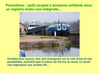 Parenthèse : petit couplet à tendance militante dans
un registre écolo-non-intégriste...
Certains élus locaux, très mal renseignés sur la voie d'eau et ses
possibilités, estiment que le retour du fret sur le canal, ce serait
une régression aux années 50...
 