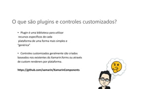 O que são plugins e controles customizados?
• Plugin é uma biblioteca para utilizar
recursos específicos de cada
plataforma de uma forma mais simples e
“genérica”
• Controles customizados geralmente são criados
baseados nos existentes do Xamarin.forms ou através
de custom renderers por plataforma.
https://github.com/xamarin/XamarinComponents
 