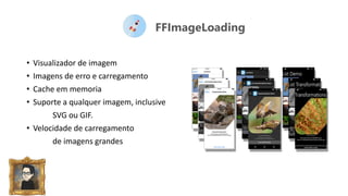 FFImageLoading
• Visualizador de imagem
• Imagens de erro e carregamento
• Cache em memoria
• Suporte a qualquer imagem, inclusive
SVG ou GIF.
• Velocidade de carregamento
de imagens grandes
 
