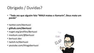 Obrigado / Duvidas?
• “Toda vez que alguém fala “MAUI matou o Xamarin”, Deus mata um
panda”
• twitter.com/tbertuzzi
• github.com/tbertuzzi
• nuget.org/profiles/Bertuzzi
• medium.com/@bertuzzi
• bertuzzi.dev
• twitch.tv/tbertuzzi
• youtube.com/thiagobertuzzi
 