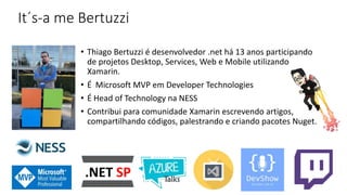 It´s-a me Bertuzzi
• Thiago Bertuzzi é desenvolvedor .net há 13 anos participando
de projetos Desktop, Services, Web e Mobile utilizando
Xamarin.
• É Microsoft MVP em Developer Technologies
• É Head of Technology na NESS
• Contribui para comunidade Xamarin escrevendo artigos,
compartilhando códigos, palestrando e criando pacotes Nuget.
 