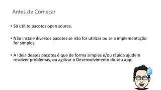 Antes de Começar
• Só utilize pacotes open source.
• Não instale diversos pacotes se não for utilizar ou se a implementação
for simples.
• A Ideia desses pacotes é que de forma simples e/ou rápida ajudem
resolver problemas, ou agilizar o Desenvolvimento do seu app.
 