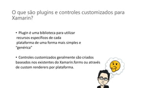 O que são plugins e controles customizados para
Xamarin?
• Plugin é uma biblioteca para utilizar
recursos específicos de cada
plataforma de uma forma mais simples e
“genérica”
• Controles customizados geralmente são criados
baseados nos existentes do Xamarin.forms ou através
de custom renderers por plataforma.
 