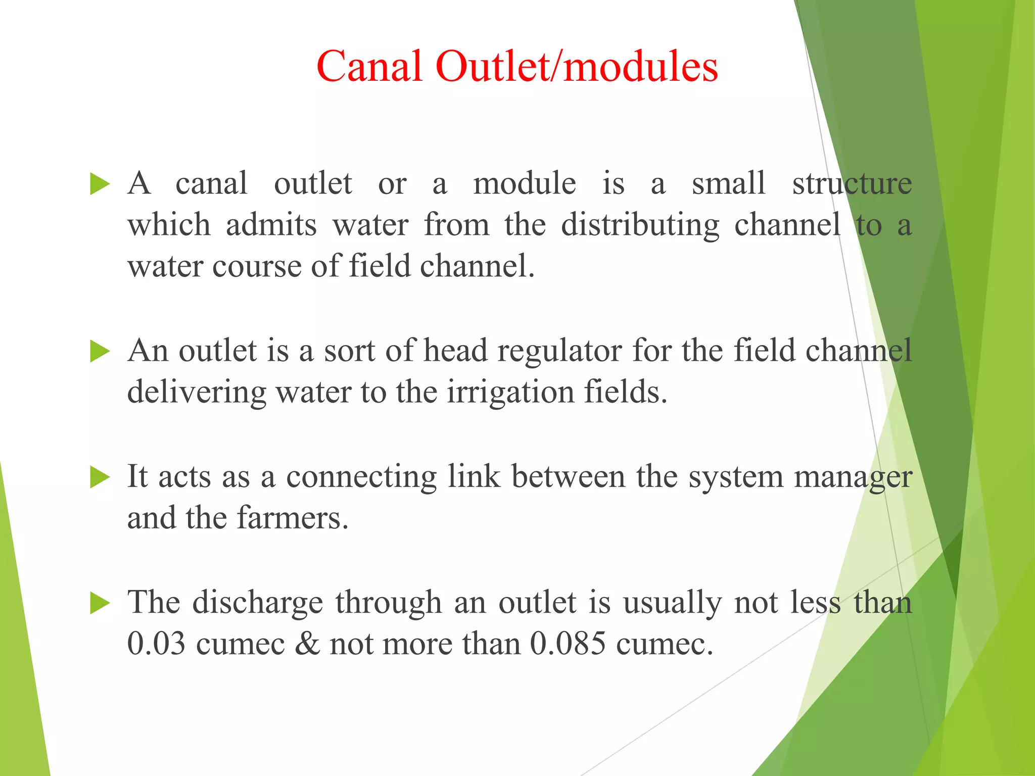 Canal Outlet/modules
 A canal outlet or a module is a small structure
which admits water from the distributing channel to a
water course of field channel.
 An outlet is a sort of head regulator for the field channel
delivering water to the irrigation fields.
 It acts as a connecting link between the system manager
and the farmers.
 The discharge through an outlet is usually not less than
0.03 cumec & not more than 0.085 cumec.
 