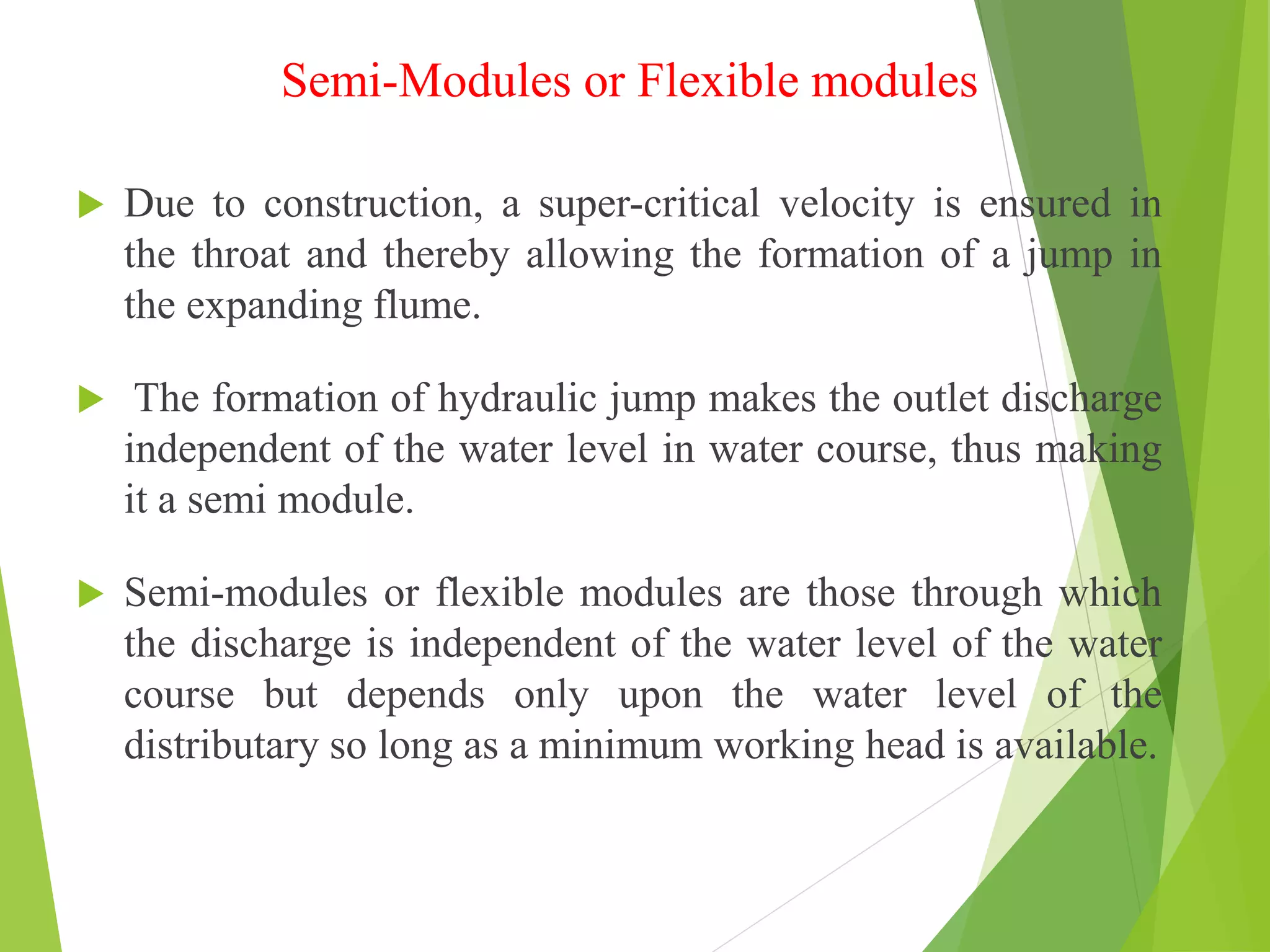 Semi-Modules or Flexible modules
 Due to construction, a super-critical velocity is ensured in
the throat and thereby allowing the formation of a jump in
the expanding flume.
 The formation of hydraulic jump makes the outlet discharge
independent of the water level in water course, thus making
it a semi module.
 Semi-modules or flexible modules are those through which
the discharge is independent of the water level of the water
course but depends only upon the water level of the
distributary so long as a minimum working head is available.
 