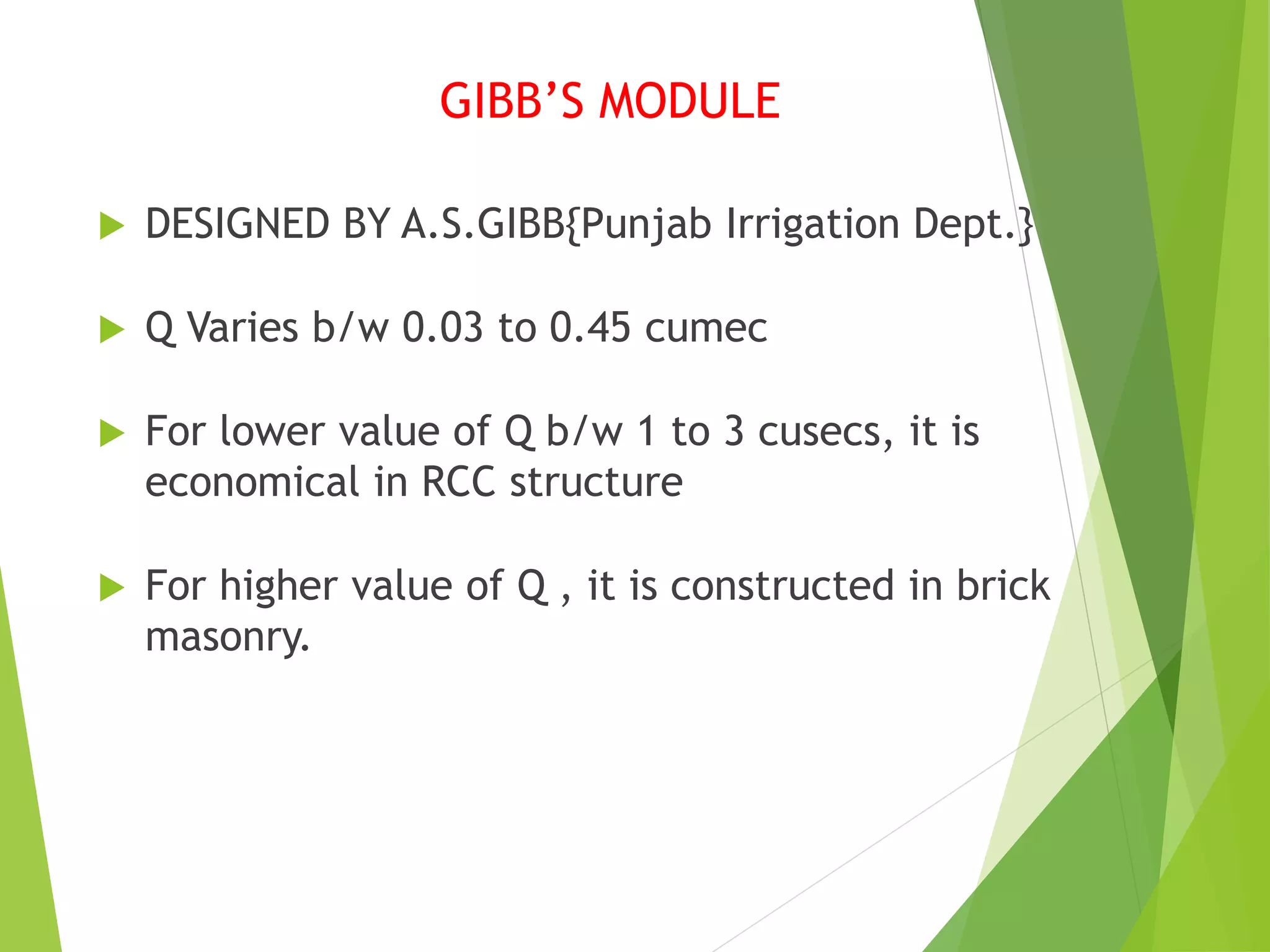 GIBB’S MODULE
 DESIGNED BY A.S.GIBB{Punjab Irrigation Dept.}
 Q Varies b/w 0.03 to 0.45 cumec
 For lower value of Q b/w 1 to 3 cusecs, it is
economical in RCC structure
 For higher value of Q , it is constructed in brick
masonry.
 