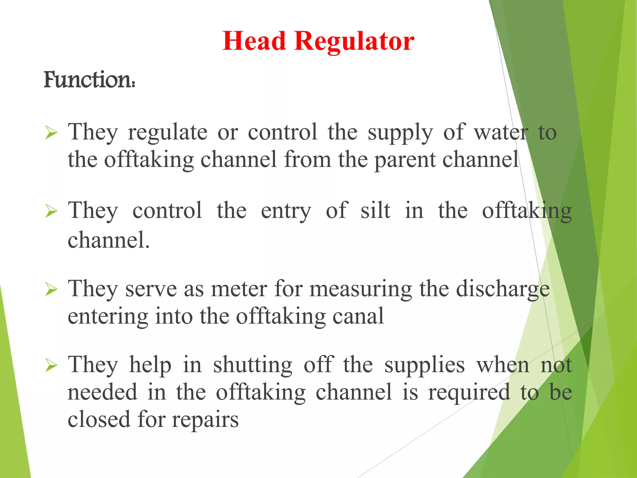 Head Regulator
Function:
 They regulate or control the supply of water to
the offtaking channel from the parent channel
 They control the entry of silt in the offtaking
channel.
 They serve as meter for measuring the discharge
entering into the offtaking canal
 They help in shutting off the supplies when not
needed in the offtaking channel is required to be
closed for repairs
 