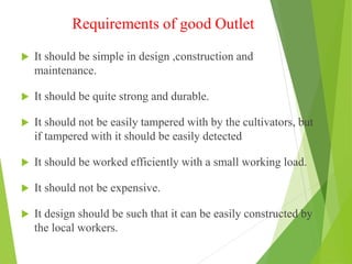 Requirements of good Outlet
 It should be simple in design ,construction and
maintenance.
 It should be quite strong and durable.
 It should not be easily tampered with by the cultivators, but
if tampered with it should be easily detected
 It should be worked efficiently with a small working load.
 It should not be expensive.
 It design should be such that it can be easily constructed by
the local workers.
 