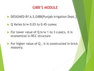 GIBB’S MODULE
 DESIGNED BY A.S.GIBB{Punjab Irrigation Dept.}
 Q Varies b/w 0.03 to 0.45 cumec
 For lower value of Q b/w 1 to 3 cusecs, it is
economical in RCC structure
 For higher value of Q , it is constructed in brick
masonry.
 