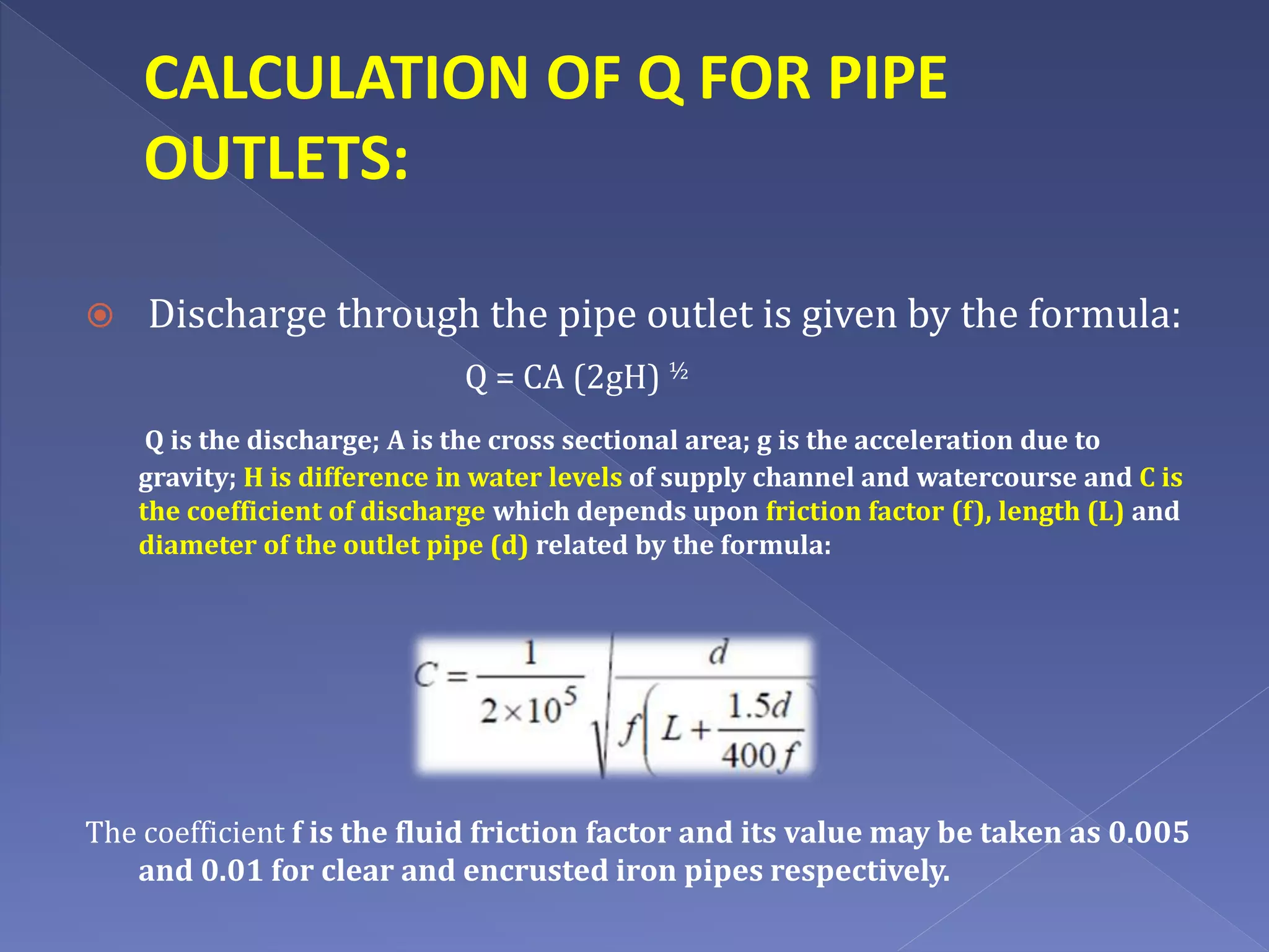 CALCULATION OF Q FOR PIPE
OUTLETS:
 Discharge through the pipe outlet is given by the formula:
Q = CA (2gH) ½
Q is the discharge; A is the cross sectional area; g is the acceleration due to
gravity; H is difference in water levels of supply channel and watercourse and C is
the coefficient of discharge which depends upon friction factor (f), length (L) and
diameter of the outlet pipe (d) related by the formula:
The coefficient f is the fluid friction factor and its value may be taken as 0.005
and 0.01 for clear and encrusted iron pipes respectively.
 