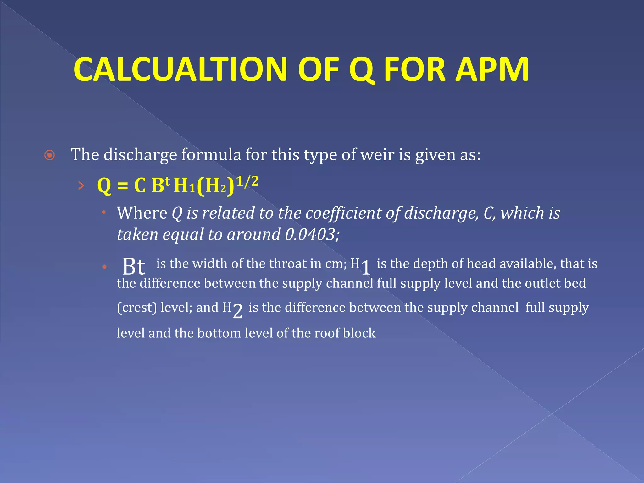 CALCUALTION OF Q FOR APM
 The discharge formula for this type of weir is given as:
› Q = C Bt H1(H2)1/2
 Where Q is related to the coefficient of discharge, C, which is
taken equal to around 0.0403;
 Bt is the width of the throat in cm; H1 is the depth of head available, that is
the difference between the supply channel full supply level and the outlet bed
(crest) level; and H2 is the difference between the supply channel full supply
level and the bottom level of the roof block
 