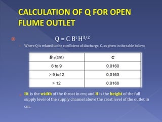 CALCULATION OF Q FOR OPEN
FLUME OUTLET
 Q = C Bt H3/2
› Where Q is related to the coefficient of discharge, C, as given in the table below;
› Bt is the width of the throat in cm; and H is the height of the full
supply level of the supply channel above the crest level of the outlet in
cm.
 
