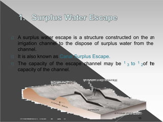A surplus water escape is a structure constructed on the an
irrigation channel to the dispose of surplus water from the
channel.
It is also known as Canal Surplus Escape.
The capacity of the escape channel may be 1
3 to 1
2of the
capacity of the channel.
10
 