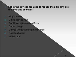 Following devices are used to reduce the silt entry into
the offtaking channel :
1. King’s vanes
2. Gibb’s groyne wall
3. Cantilever skimming platform
4. Curved wings
5. Curved wings with sediment vanes
6. Desilting basins
7. Vortex tube
14
 