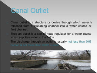 Canal outlet is a structure or device through which water is
released from a disturbing channel into a water course or
field channel.
Thus an outlet is a sort of head regulator for a water course
which supplies water to the fields.
The discharge through an outlet is usually not less than 0.03
cumec & not more than 0.085 cumec.
16
 