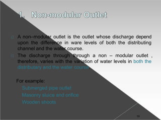 A non–modular outlet is the outlet whose discharge depend
upon the difference in ware levels of both the distributing
channel and the water course.
The discharge through through a non – modular outlet ,
therefore, varies with the variation of water levels in both the
distributary and the water course.
For example:
Submerged pipe outlet
Masonry sluice and orifice
Wooden shoots
19
 
