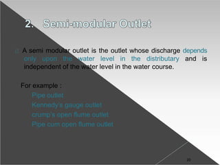 A semi modular outlet is the outlet whose discharge depends
only upon the water level in the distributary and is
independent of the water level in the water course.
For example :
Pipe outlet
Kennedy’s gauge outlet
crump’s open flume outlet
Pipe cum open flume outlet
20
 