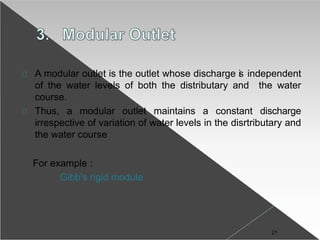A modular outlet is the outlet whose discharge is independent
of the water levels of both the distributary and the water
course.
Thus, a modular outlet maintains a constant discharge
irrespective of variation of water levels in the disrtributary and
the water course
For example :
Gibb’s rigid module
21
 