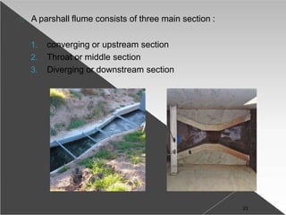 A parshall flume consists of three main section :
1. converging or upstream section
2. Throat or middle section
3. Diverging or downstream section
23
 