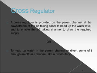 A cross regulator is provided on the parent channel at the
downstream of the off taking canal to head up the water level
and to enable the off taking channel to draw the required
supply.
OR
To head up water in the parent channel to divert some of it
through an off take channel, like a distributary.
4
 