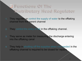 1. They regulate or control the supply of water to the offtaking
channel from the parent channel
2. They control the entry of silt in the offtaking channel.
3. They serve as meter for measuring the discharge entering
into the offtaking canal
4. They help in shutting off the supplies when not needed in the
offtaking channel is required to be closed for repairs
7
 