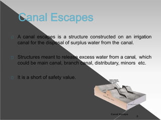 A canal escapes is a structure constructed on an irrigation
canal for the disposal of surplus water from the canal.
Structures meant to release excess water from a canal, which
could be main canal, branch canal, distributary, minors etc.
It is a short of safety value.
8
 