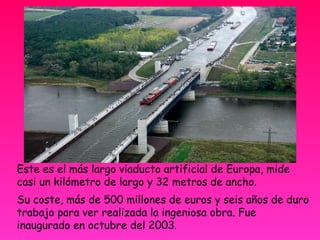 Este es el más largo viaducto artificial de Europa, mide casi un kilómetro de largo y 32 metros de ancho. Su coste, más de 500 millones de euros y seis años de duro trabajo para ver realizada la ingeniosa obra. Fue inaugurado en octubre del 2003 . 