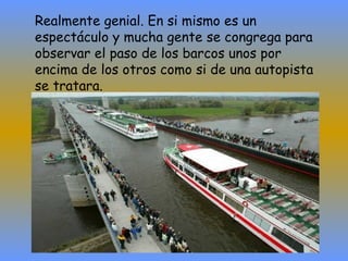 Realmente genial. En si mismo es un espectáculo y mucha gente se congrega para observar el paso de los barcos unos por encima de los otros como si de una autopista se tratara. 