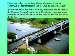 Pues eso es algo real en Magdeburg, Alemania, donde se construyò el “sserstrassenkreuz” o “Cruz de Calles de Agua”. Es un Canal-Puente sobre el río Elba, que une la red de canales de Alemania Oriental con los de la Occidental, como parte del proyecto de reunificación de ambas luego de la caída del Muro de Berlín.