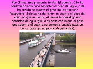 Por último, una pregunta trivial: El puente, ¿Se ha construido solo para soportar el peso del agua, o se ha tenido en cuenta el peso de los barcos? Respuesta: Solo se ha de tener en cuenta el peso del agua, ya que un barco, al moverse, desaloja una cantidad de agua igual a su peso con lo que el peso que soporta el puente no aumenta cuando pasa un barco (es el principio de Arquimedes).