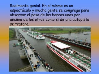Realmente genial. En si mismo es un
espectáculo y mucha gente se congrega para
observar el paso de los barcos unos por
encima de los otros como si de una autopista
se tratara.
 