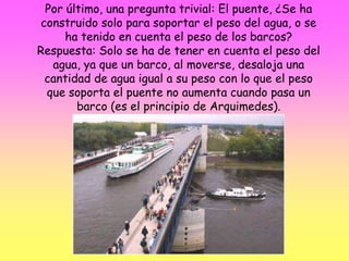 Por último, una pregunta trivial: El puente, ¿Se ha
construido solo para soportar el peso del agua, o se
ha tenido en cuenta el peso de los barcos?
Respuesta: Solo se ha de tener en cuenta el peso del
agua, ya que un barco, al moverse, desaloja una
cantidad de agua igual a su peso con lo que el peso
que soporta el puente no aumenta cuando pasa un
barco (es el principio de Arquimedes).
 