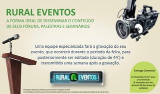 RURAL EVENTOS
A FORMA IDEAL DE DISSEMINAR O CONTEÚDO
DE SEUS FÓRUNS, PALESTRAS E SEMINÁRIOS
Uma equipe especializada fará a gravação do seu
evento, que ocorrerá durante o período da feira, para
posteriormente ser editado (duração de 44’) e
transmitido uma semana após a gravação.
15 chamadas de 15” para
a transmissão
(5 chamadas por dia,
durante 03 dias antes da
exibição)
Entrega Comercial
• Proposta válida para eventos que ocorram no espaço da feira.
• O conteúdo do evento que será transmitido deverá passar por avaliação prévia pela área editorial do Canal Rural.
 